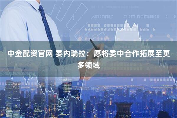 中金配资官网 委内瑞拉：愿将委中合作拓展至更多领域