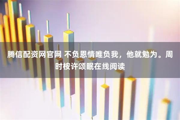 腾信配资网官网 不负恩情唯负我，他就勉为。周时桉许颂眠在线阅读