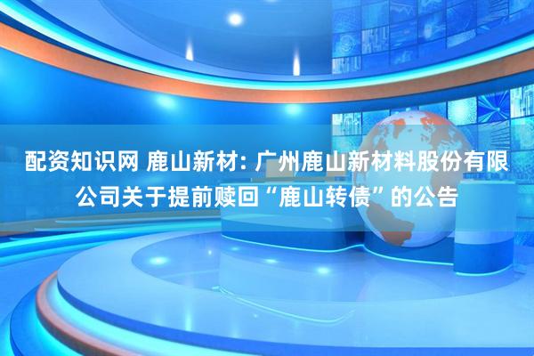 配资知识网 鹿山新材: 广州鹿山新材料股份有限公司关于提前赎回“鹿山转债”的公告