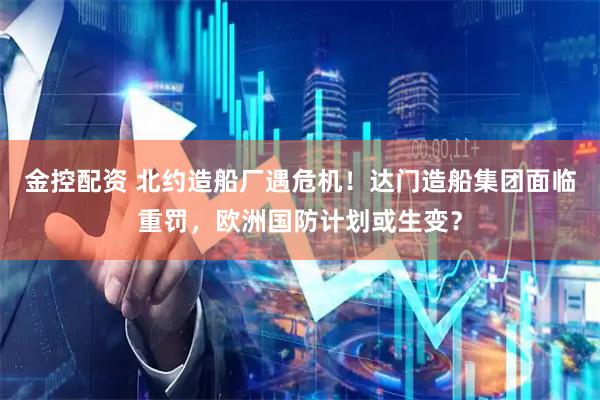 金控配资 北约造船厂遇危机！达门造船集团面临重罚，欧洲国防计划或生变？