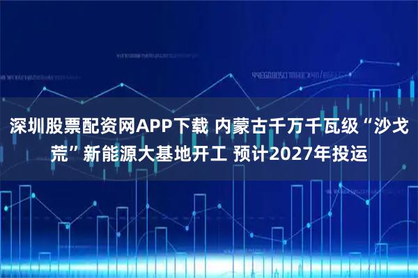 深圳股票配资网APP下载 内蒙古千万千瓦级“沙戈荒”新能源大基地开工 预计2027年投运