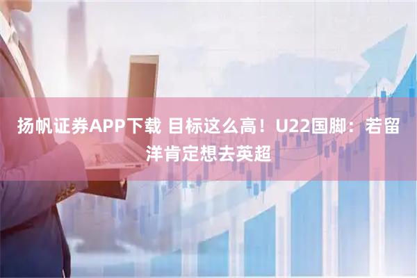 扬帆证券APP下载 目标这么高！U22国脚：若留洋肯定想去英超