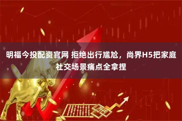 明福今投配资官网 拒绝出行尴尬，尚界H5把家庭社交场景痛点全拿捏
