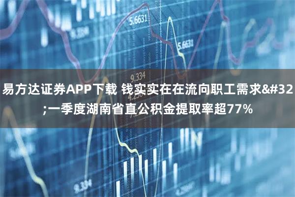易方达证券APP下载 钱实实在在流向职工需求 一季度湖南省直公积金提取率超77%