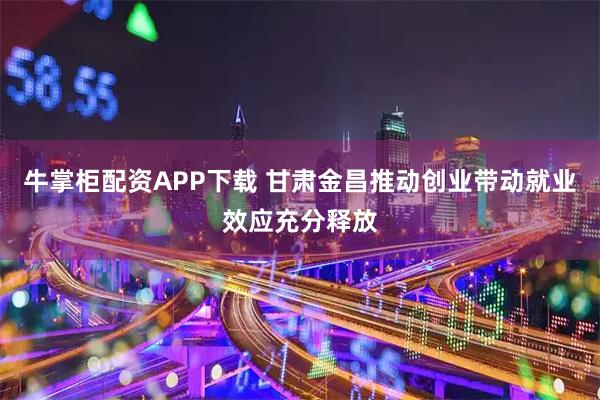 牛掌柜配资APP下载 甘肃金昌推动创业带动就业效应充分释放