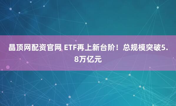 晶顶网配资官网 ETF再上新台阶！总规模突破5.8万亿元