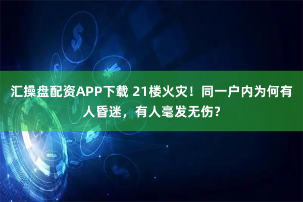 汇操盘配资APP下载 21楼火灾！同一户内为何有人昏迷，有人毫发无伤？