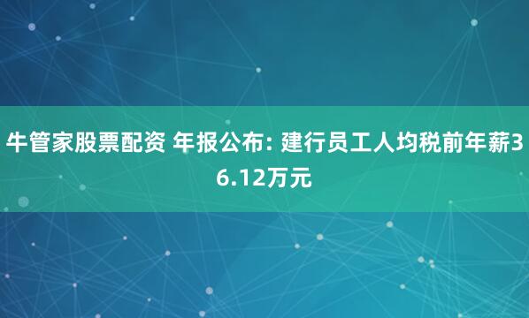 牛管家股票配资 年报公布: 建行员工人均税前年薪36.12万元